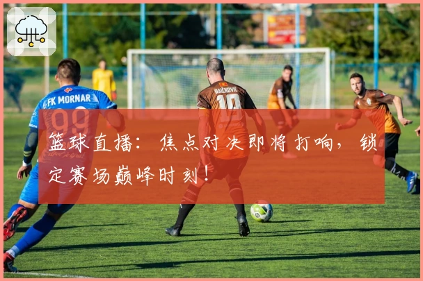 篮球直播：焦点对决即将打响，锁定赛场巅峰时刻！