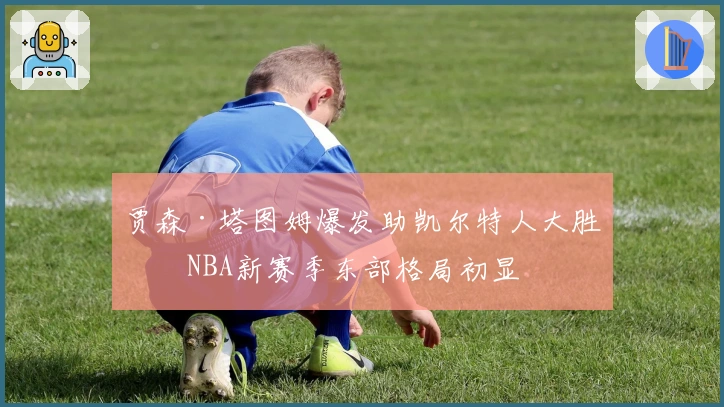 贾森·塔图姆爆发助凯尔特人大胜，NBA新赛季东部格局初显