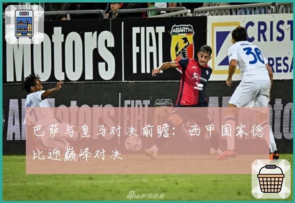巴萨与皇马对决前瞻:西甲国家德比迎巅峰对决