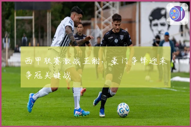 西甲联赛激战正酣,豪门争锋迎来争冠关键战