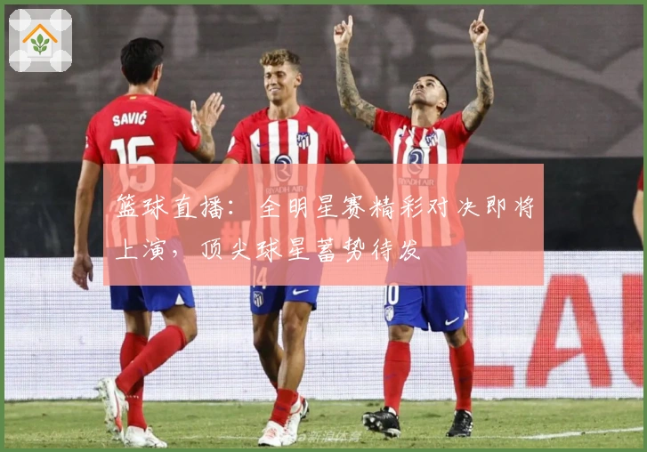 篮球直播：全明星赛精彩对决即将上演，顶尖球星蓄势待发