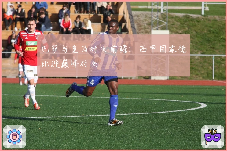巴萨与皇马对决前瞻：西甲国家德比迎巅峰对决