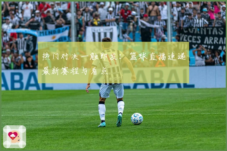 热门对决一触即发:篮球直播速递最新赛程与看点