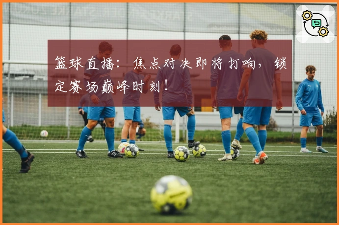 篮球直播：焦点对决即将打响，锁定赛场巅峰时刻！