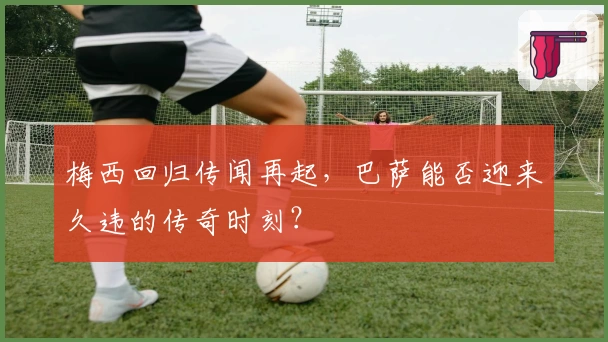 梅西回归传闻再起，巴萨能否迎来久违的传奇时刻？